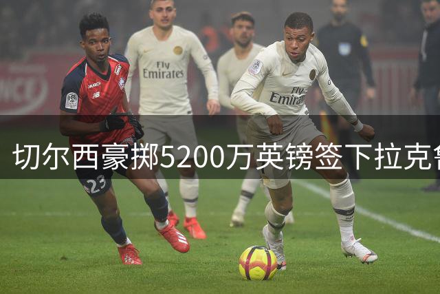 切尔西豪掷5200万英镑签下拉克鲁瓦，后防线再添强援